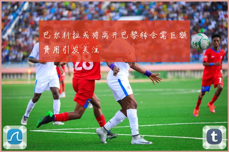 巴尔科拉或将离开巴黎转会需巨额费用引发关注