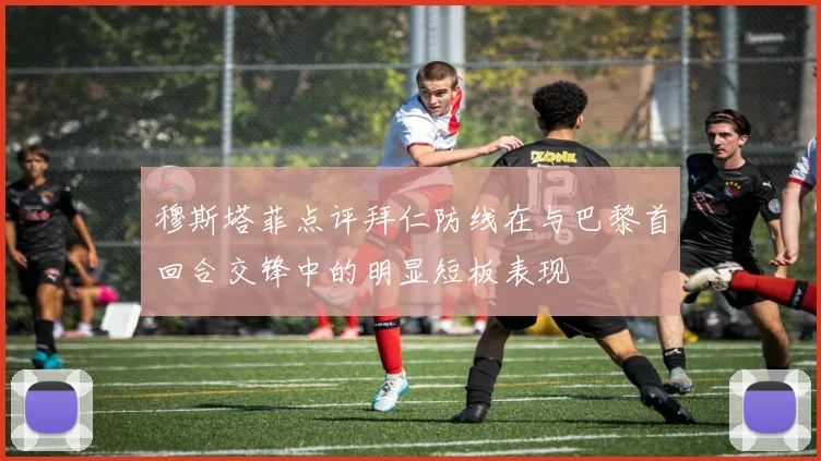 穆斯塔菲点评拜仁防线在与巴黎首回合交锋中的明显短板表现