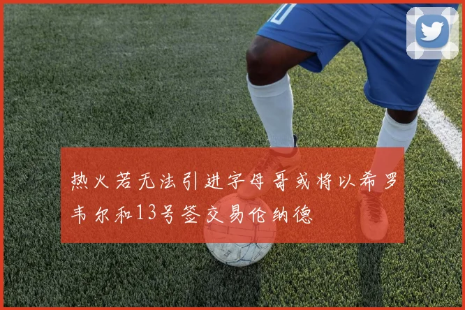 热火若无法引进字母哥或将以希罗韦尔和13号签交易伦纳德