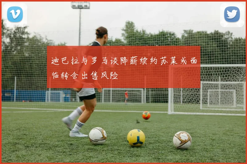 迪巴拉与罗马谈降薪续约苏莱或面临转会出售风险