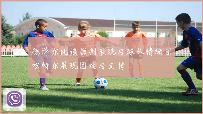 德泽尔比谈裁判表现与球队情绪亲吻特尔展现团结与支持