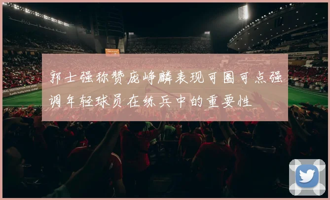 郭士强称赞庞峥麟表现可圈可点强调年轻球员在练兵中的重要性