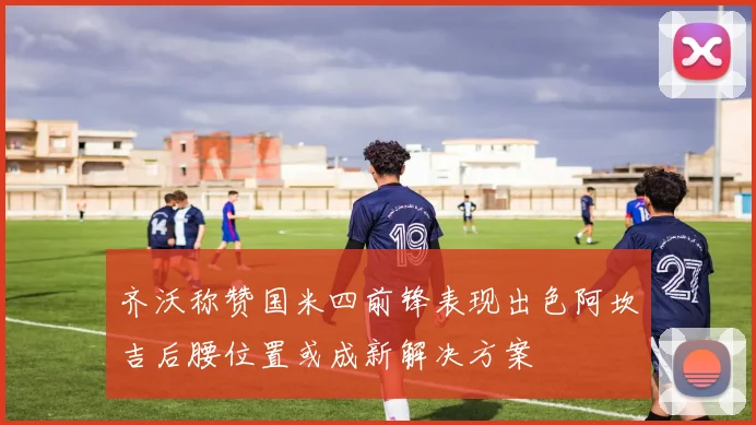 齐沃称赞国米四前锋表现出色阿坎吉后腰位置或成新解决方案