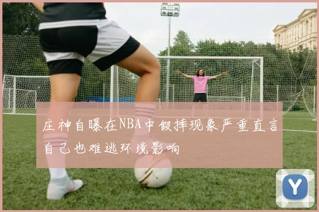 庄神自曝在NBA中假摔现象严重直言自己也难逃环境影响