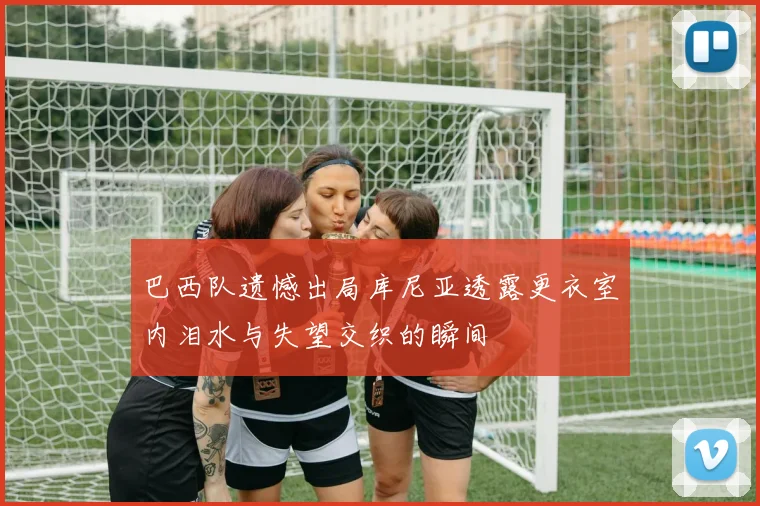 巴西队遗憾出局库尼亚透露更衣室内泪水与失望交织的瞬间