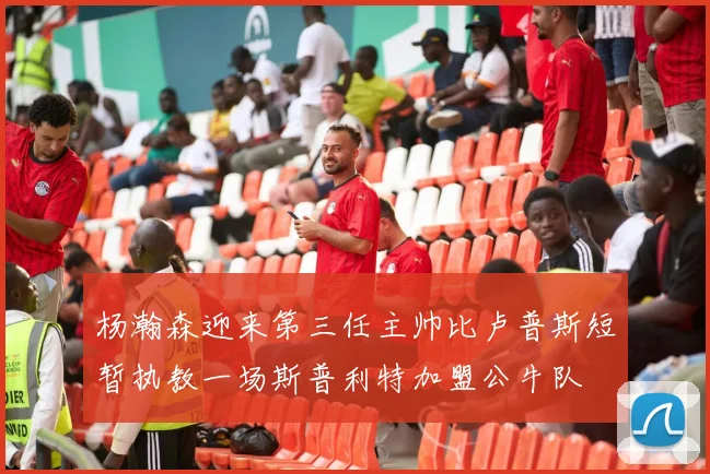 杨瀚森迎来第三任主帅比卢普斯短暂执教一场斯普利特加盟公牛队