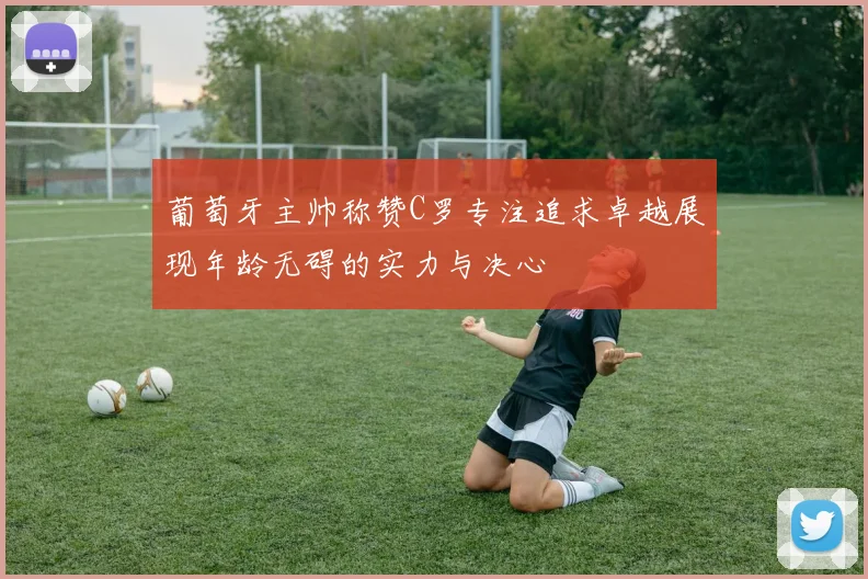 葡萄牙主帅称赞C罗专注追求卓越展现年龄无碍的实力与决心