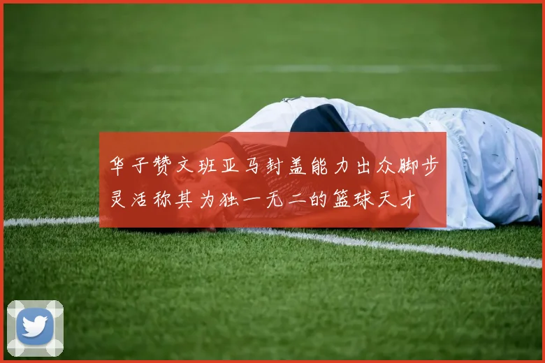 华子赞文班亚马封盖能力出众脚步灵活称其为独一无二的篮球天才