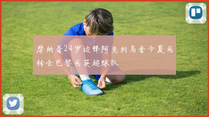 摩纳哥24岁边锋阿克利乌舍今夏或转会巴黎或英超球队