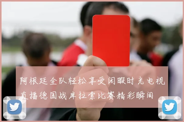 阿根廷全队轻松享受闲暇时光电视直播德国战库拉索比赛精彩瞬间