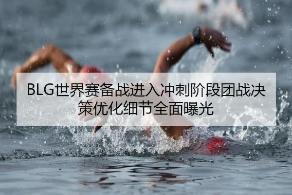BLG世界赛备战进入冲刺阶段团战决策优化细节全面曝光 | leyusports